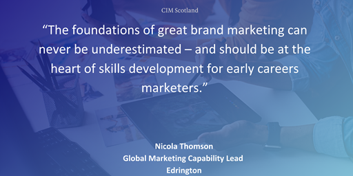 “The foundations of great brand marketing can never be underestimated – and should be at the heart of skills development for early careers marketers." - Nicola Thomson, Global Marketing Capability Lead at Edrington.