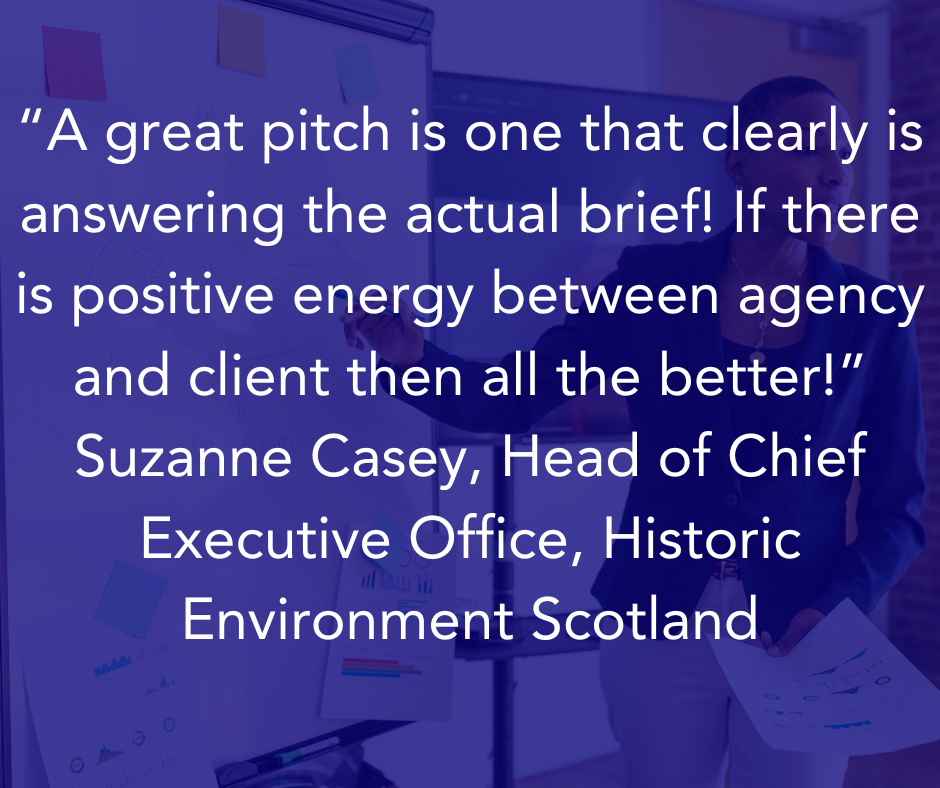 “A great pitch is one that clearly is answering the actual brief! If there is positive energy between agency and client then all the better!” Suzanne Casey, Head of Chief Executive Office, Historic Environment Scotland