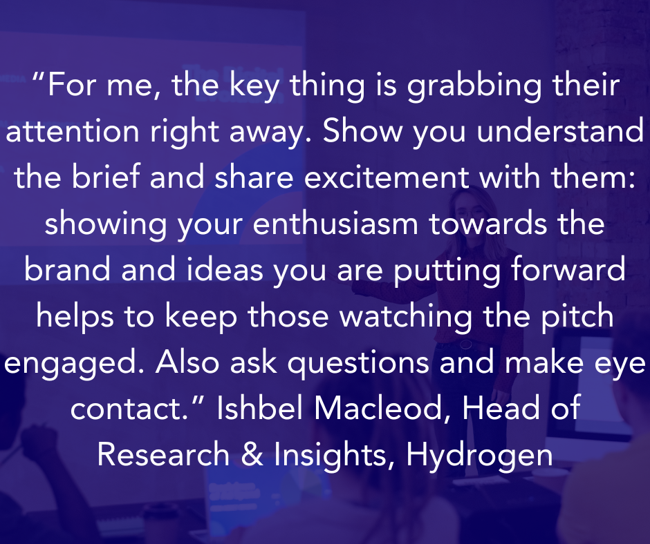 “For me, the key thing is grabbing their attention right away. Show you understand the brief and share excitement with them: showing your enthusiasm towards the brand and ideas you are putting forward helps to keep those watching the pitch engaged. Also ask questions and make eye contact.” Ishbel Macleod, Head of Research & Insights, Hydrogen