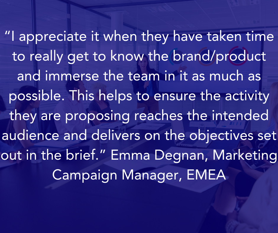 “I appreciate it when they have taken time to really get to know the brand/product and immerse the team in it as much as possible. This helps to ensure the activity they are proposing reaches the intended audience and delivers on the objectives set out in the brief.” Emma Degnan, Marketing Campaign Manager, EMEA