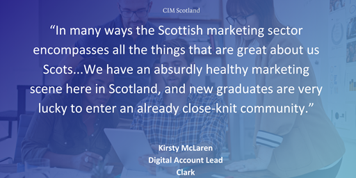 “In many ways the Scottish marketing sector encompasses all the things that are great about us Scots...We have an absurdly healthy marketing scene here in Scotland, and new graduates are very lucky to enter an already close-knit community.”