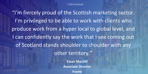 “I’m fiercely proud of the Scottish marketing sector. I’m privileged to be able to work with clients who produce work from a hyper local to global level, and I can confidently say the work that I see coming out of Scotland stands shoulder to shoulder with any other territory.”